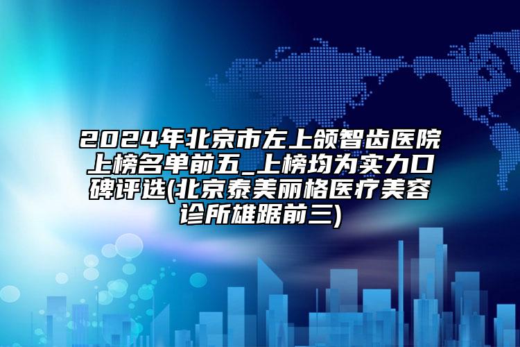 2024年北京市左上颌智齿医院上榜名单前五_上榜均为实力口碑评选(北京泰美丽格医疗美容诊所雄踞前三)