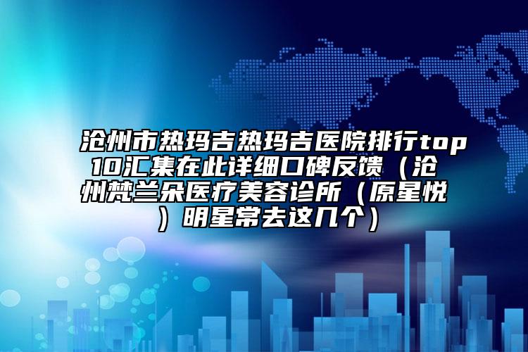 沧州市热玛吉热玛吉医院排行top10汇集在此详细口碑反馈（沧州梵兰朵医疗美容诊所（原星悦）明星常去这几个）