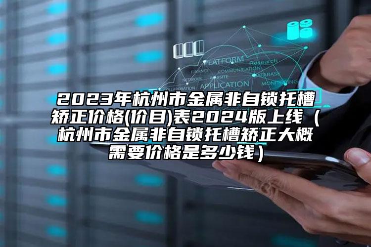 2023年杭州市金属非自锁托槽矫正价格(价目)表2024版上线（杭州市金属非自锁托槽矫正大概需要价格是多少钱）