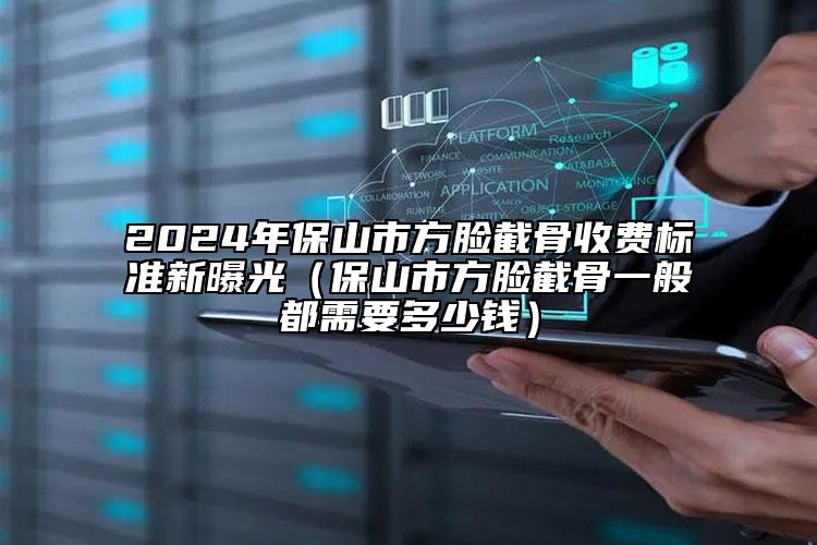 2024年保山市方脸截骨收费标准新曝光（保山市方脸截骨一般都需要多少钱）