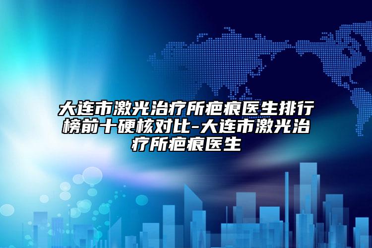 大连市激光治疗所疤痕医生排行榜前十硬核对比-大连市激光治疗所疤痕医生