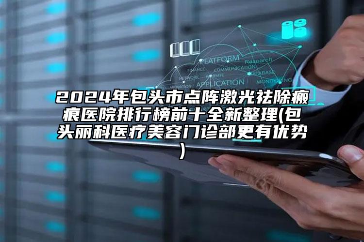 2024年包头市点阵激光祛除瘢痕医院排行榜前十全新整理(包头丽科医疗美容门诊部更有优势)