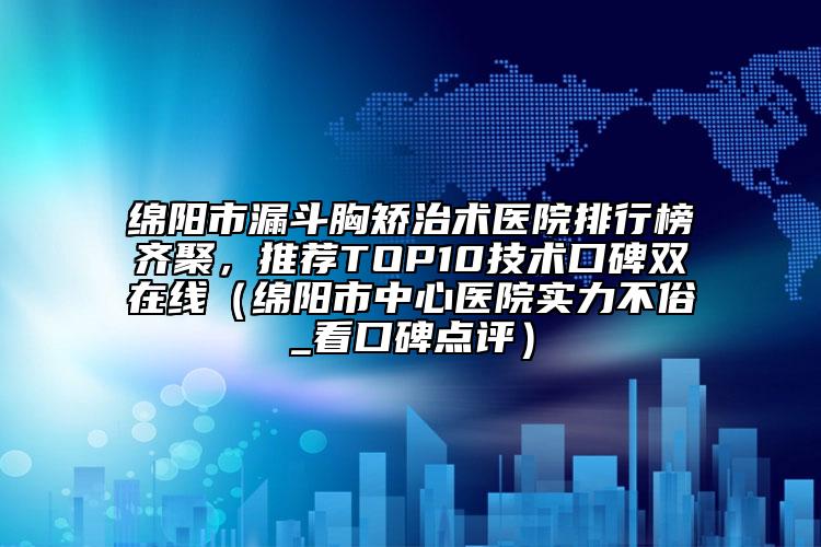 绵阳市漏斗胸矫治术医院排行榜齐聚，推荐TOP10技术口碑双在线（绵阳市中心医院实力不俗_看口碑点评）