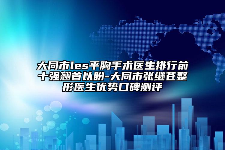 大同市les平胸手术医生排行前十强翘首以盼-大同市张继苍整形医生优势口碑测评