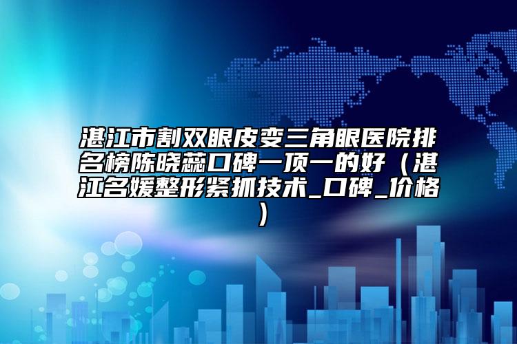 湛江市割双眼皮变三角眼医院排名榜陈晓蕊口碑一顶一的好（湛江名媛整形紧抓技术_口碑_价格）