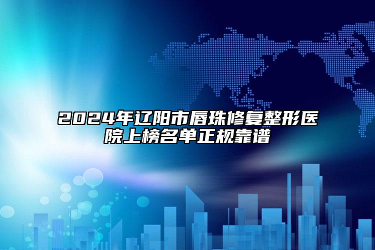 2024年辽阳市唇珠修复整形医院上榜名单正规靠谱