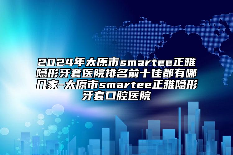 2024年太原市smartee正雅隐形牙套医院排名前十佳都有哪几家-太原市smartee正雅隐形牙套口腔医院