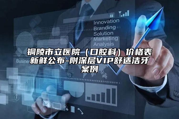 铜陵市立医院（口腔科）价格表新鲜公布-附深层VIP舒适洁牙案例