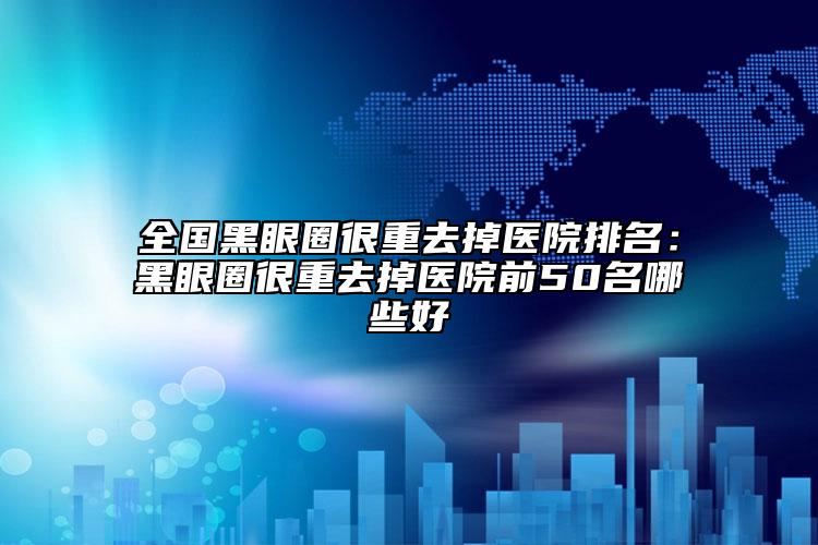 全国黑眼圈很重去掉医院排名：黑眼圈很重去掉医院前50名哪些好