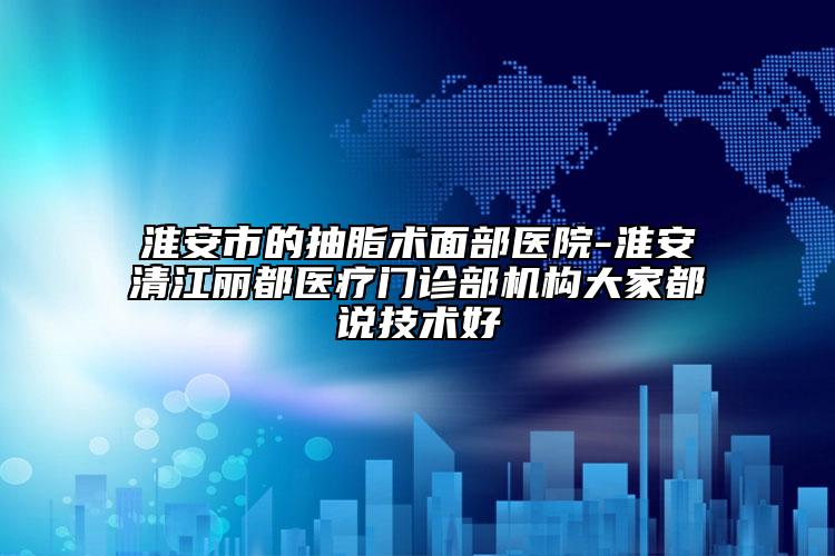 淮安市的抽脂术面部医院-淮安清江丽都医疗门诊部机构大家都说技术好