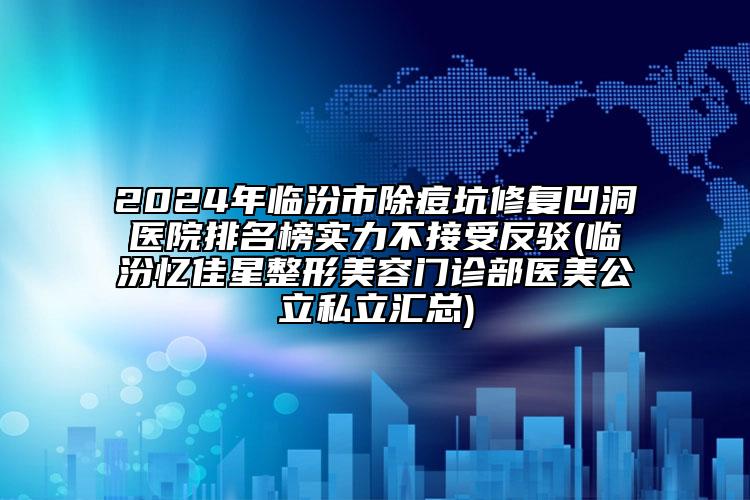 2024年临汾市除痘坑修复凹洞医院排名榜实力不接受反驳(临汾忆佳星整形美容门诊部医美公立私立汇总)