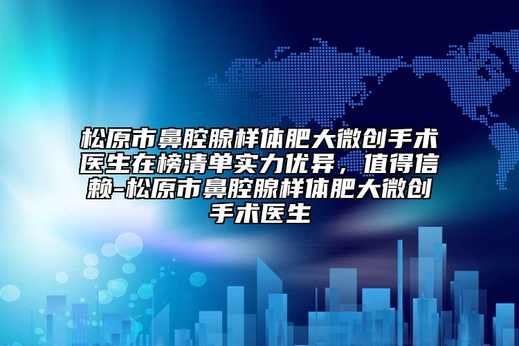 松原市鼻腔腺样体肥大微创手术医生在榜清单实力优异，值得信赖-松原市鼻腔腺样体肥大微创手术医生