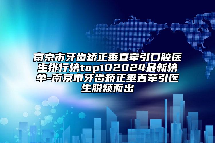 南京市牙齿矫正垂直牵引口腔医生排行榜top102024最新榜单-南京市牙齿矫正垂直牵引医生脱颖而出