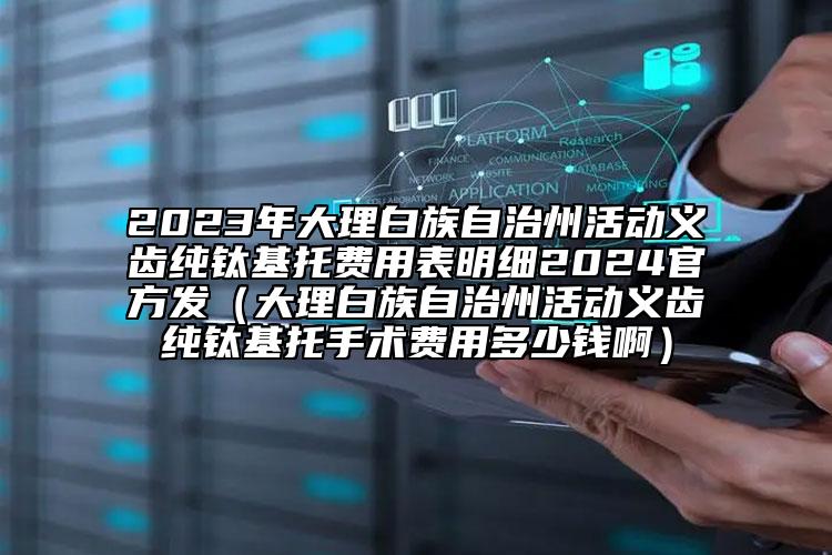 2023年大理白族自治州活动义齿纯钛基托费用表明细2024官方发（大理白族自治州活动义齿纯钛基托手术费用多少钱啊）