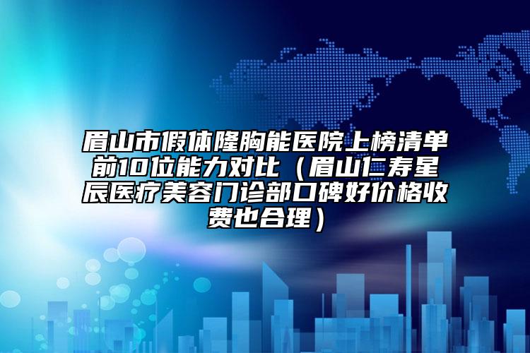 眉山市假体隆胸能医院上榜清单前10位能力对比（眉山仁寿星辰医疗美容门诊部口碑好价格收费也合理）