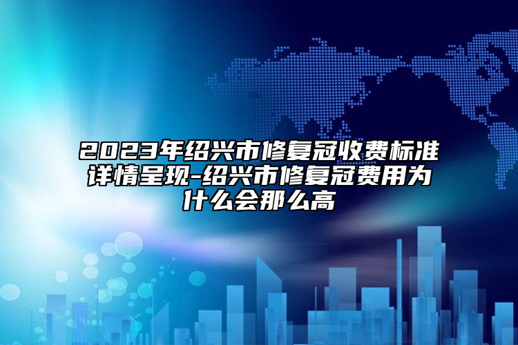 2023年绍兴市修复冠收费标准详情呈现-绍兴市修复冠费用为什么会那么高