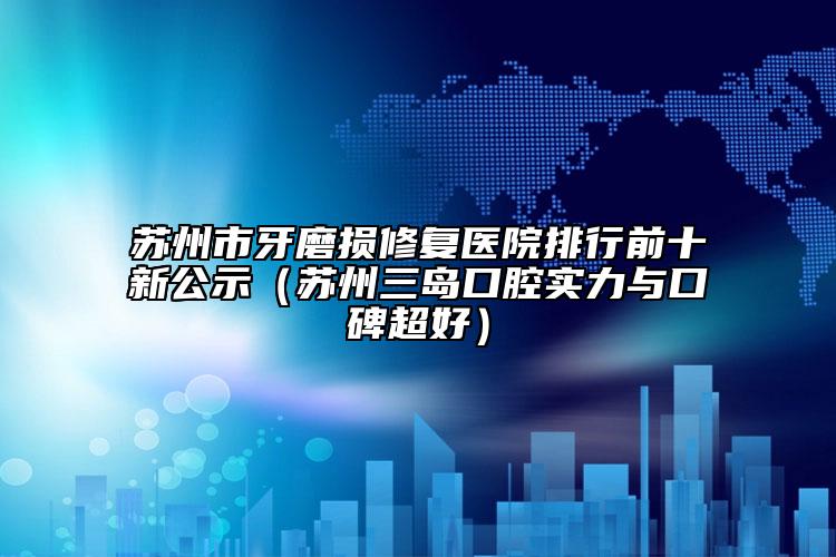 苏州市牙磨损修复医院排行前十新公示（苏州三岛口腔实力与口碑超好）