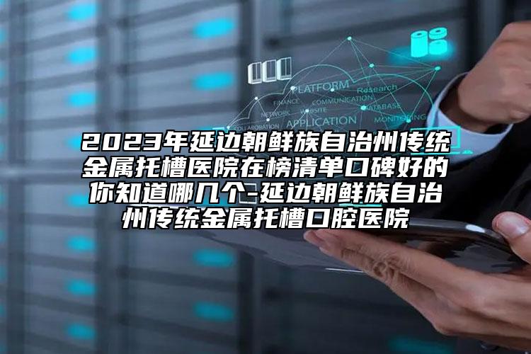 2023年延边朝鲜族自治州传统金属托槽医院在榜清单口碑好的你知道哪几个-延边朝鲜族自治州传统金属托槽口腔医院