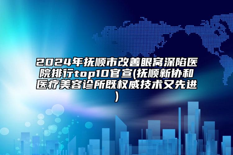 2024年抚顺市改善眼窝深陷医院排行top10官宣(抚顺新协和医疗美容诊所既权威技术又先进)