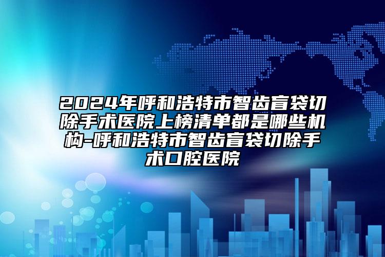 2024年呼和浩特市智齿盲袋切除手术医院上榜清单都是哪些机构-呼和浩特市智齿盲袋切除手术口腔医院