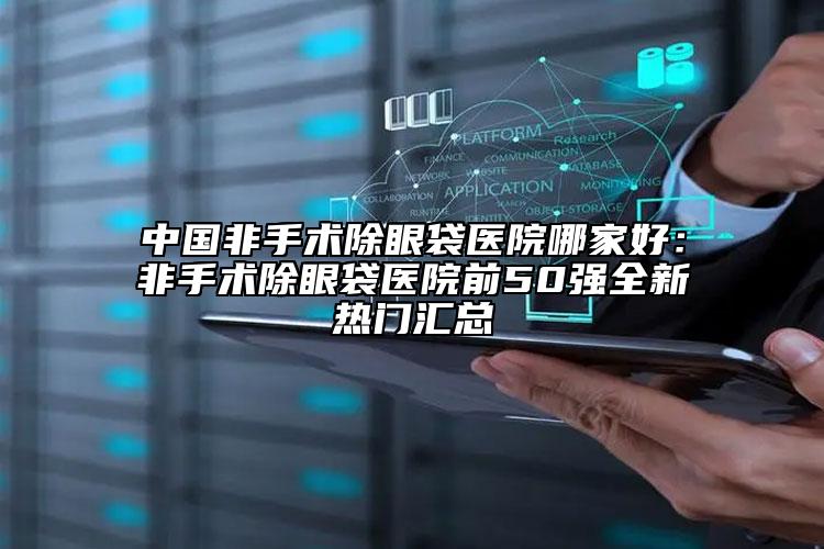 中国非手术除眼袋医院哪家好：非手术除眼袋医院前50强全新热门汇总