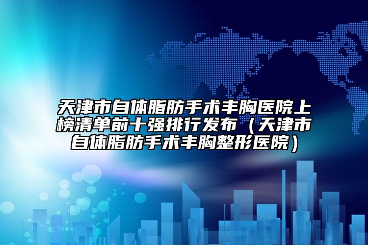 天津市自体脂肪手术丰胸医院上榜清单前十强排行发布（天津市自体脂肪手术丰胸整形医院）