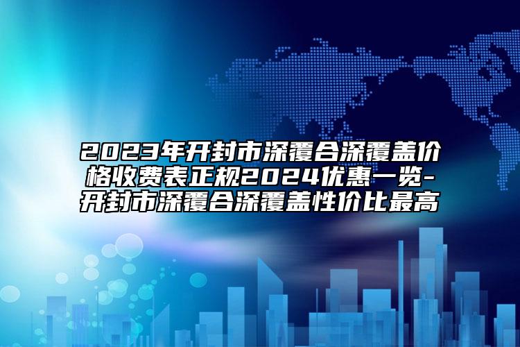 2023年开封市深覆合深覆盖价格收费表正规2024优惠一览-开封市深覆合深覆盖性价比最高