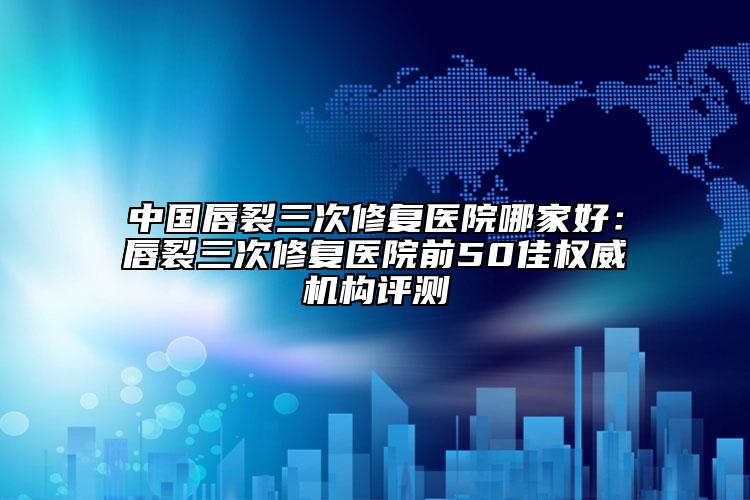 中国唇裂三次修复医院哪家好：唇裂三次修复医院前50佳权威机构评测