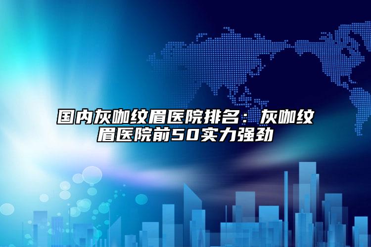 国内灰咖纹眉医院排名：灰咖纹眉医院前50实力强劲