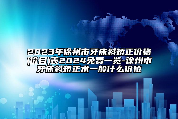 2023年徐州市牙床斜矫正价格(价目)表2024免费一览-徐州市牙床斜矫正术一般什么价位