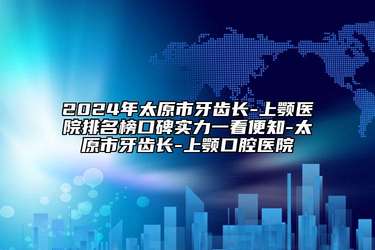 2024年太原市牙齿长-上颚医院排名榜口碑实力一看便知-太原市牙齿长-上颚口腔医院