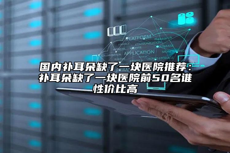 国内补耳朵缺了一块医院推荐：补耳朵缺了一块医院前50名谁性价比高