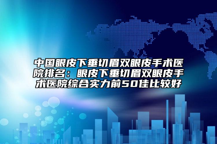 中国眼皮下垂切眉双眼皮手术医院排名：眼皮下垂切眉双眼皮手术医院综合实力前50佳比较好