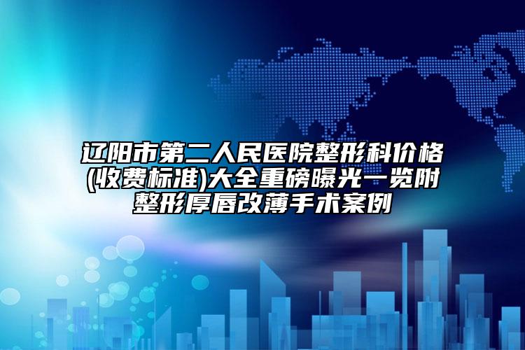 辽阳市第二人民医院整形科价格(收费标准)大全重磅曝光一览附整形厚唇改薄手术案例