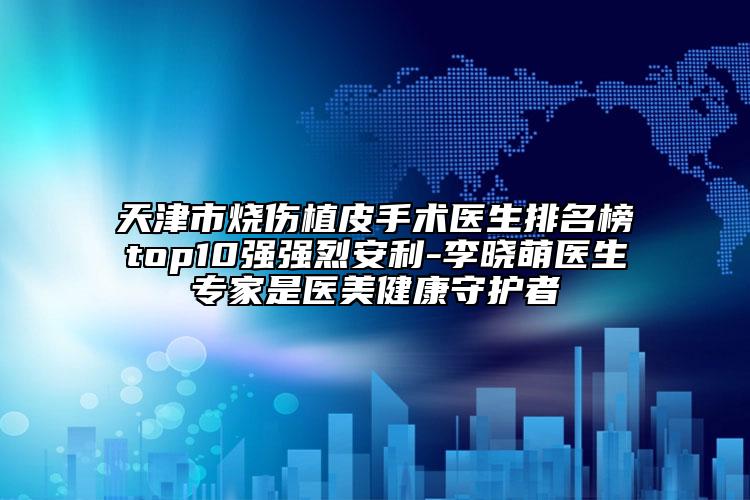 天津市烧伤植皮手术医生排名榜top10强强烈安利-李晓萌医生专家是医美健康守护者