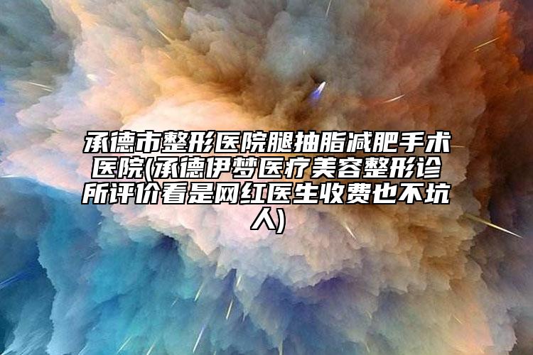 承德市整形医院腿抽脂减肥手术医院(承德伊梦医疗美容整形诊所评价看是网红医生收费也不坑人)