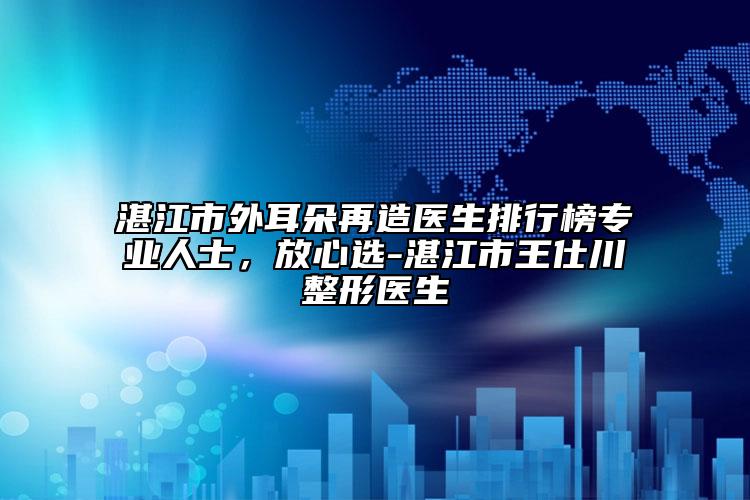 湛江市外耳朵再造医生排行榜专业人士，放心选-湛江市王仕川整形医生