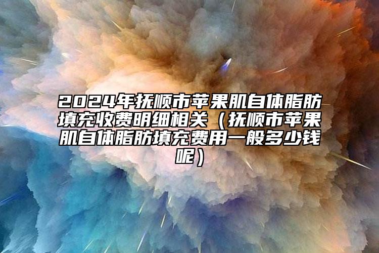 2024年抚顺市苹果肌自体脂肪填充收费明细相关（抚顺市苹果肌自体脂肪填充费用一般多少钱呢）