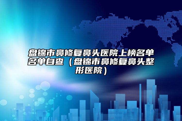 盘锦市鼻修复鼻头医院上榜名单名单自查（盘锦市鼻修复鼻头整形医院）