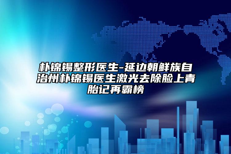 朴锦锡整形医生-延边朝鲜族自治州朴锦锡医生激光去除脸上青胎记再霸榜