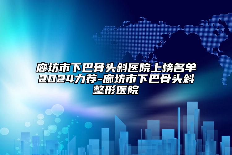 廊坊市下巴骨头斜医院上榜名单2024力荐-廊坊市下巴骨头斜整形医院