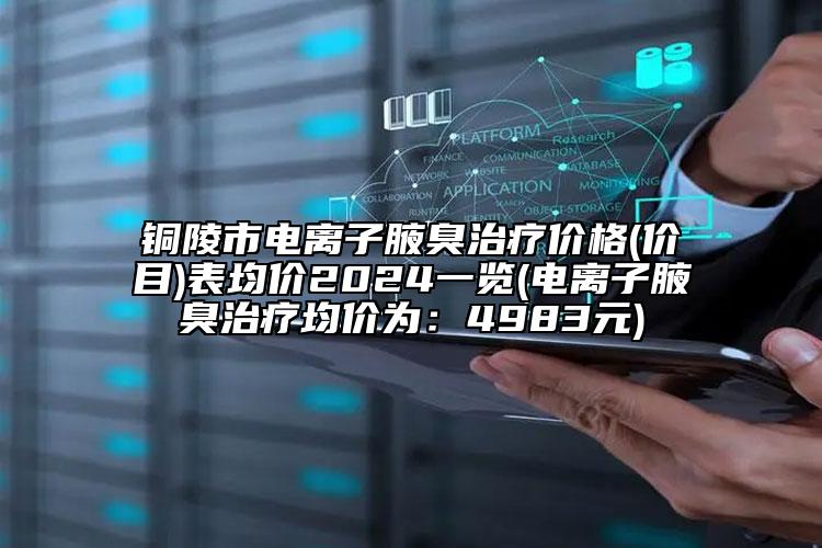 铜陵市电离子腋臭治疗价格(价目)表均价2024一览(电离子腋臭治疗均价为：4983元)