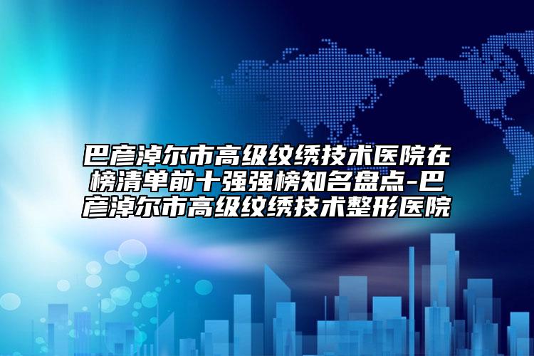 巴彦淖尔市高级纹绣技术医院在榜清单前十强强榜知名盘点-巴彦淖尔市高级纹绣技术整形医院