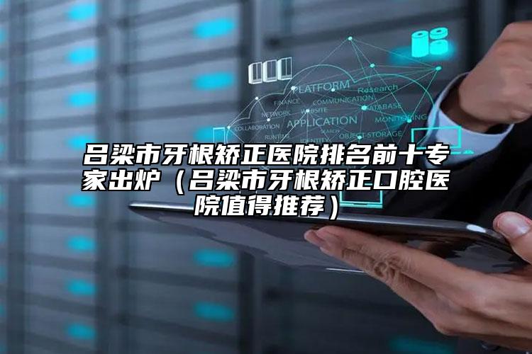 吕梁市牙根矫正医院排名前十专家出炉（吕梁市牙根矫正口腔医院值得推荐）