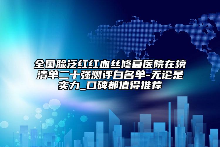 全国脸泛红红血丝修复医院在榜清单二十强测评白名单-无论是实力_口碑都值得推荐