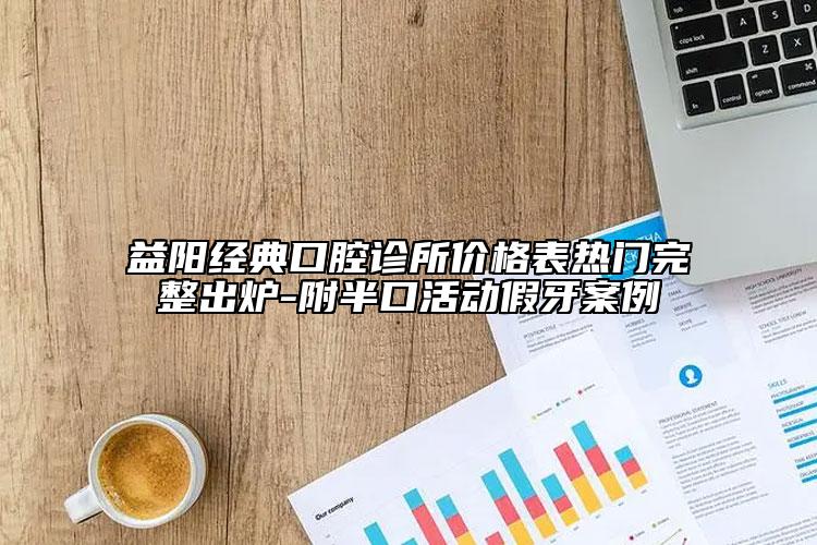 益阳经典口腔诊所价格表热门完整出炉-附半口活动假牙案例