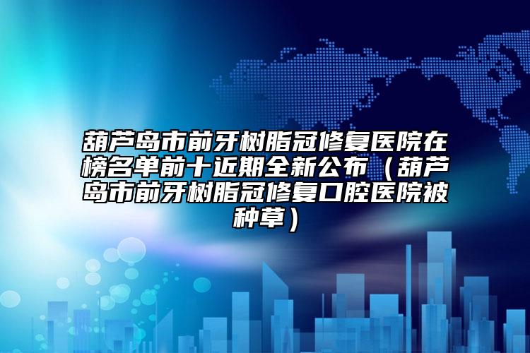 葫芦岛市前牙树脂冠修复医院在榜名单前十近期全新公布（葫芦岛市前牙树脂冠修复口腔医院被种草）