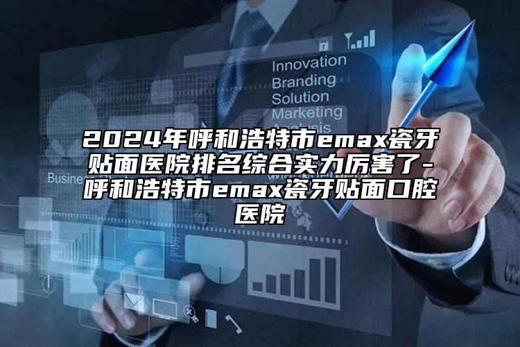 2024年呼和浩特市emax瓷牙贴面医院排名综合实力厉害了-呼和浩特市emax瓷牙贴面口腔医院