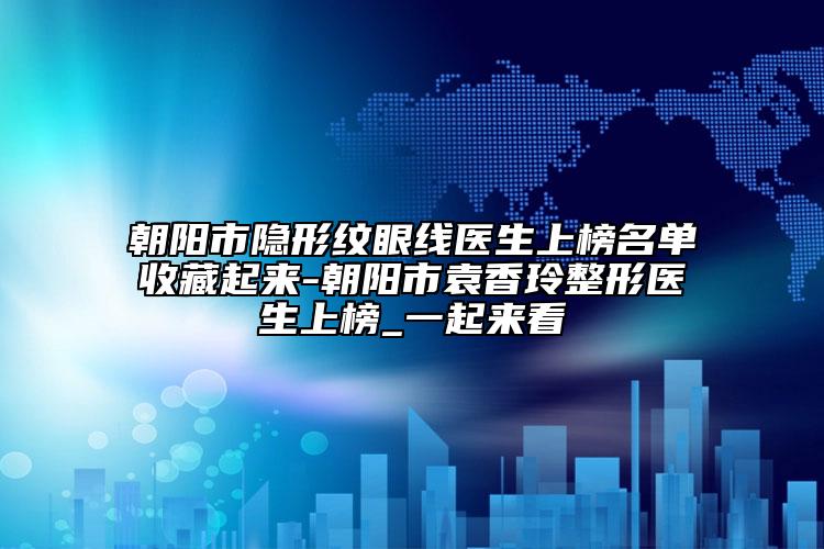 朝阳市隐形纹眼线医生上榜名单收藏起来-朝阳市袁香玲整形医生上榜_一起来看