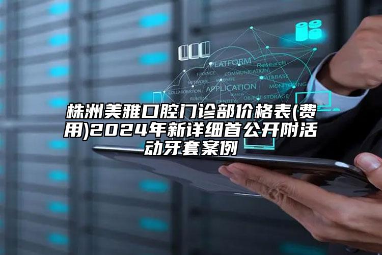 株洲美雅口腔门诊部价格表(费用)2024年新详细首公开附活动牙套案例